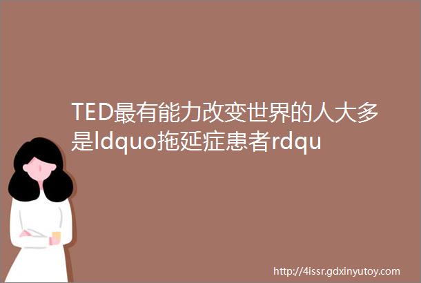 TED最有能力改变世界的人大多是ldquo拖延症患者rdquo